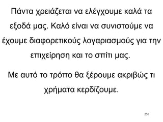 250
Πάντα χρειάζεται να ελέγχουμε καλά τα
εξοδά μας. Καλό είναι να συνιστούμε να
έχουμε διαφορετικούς λογαριασμούς για την
επιχείρηση και το σπίτι μας.
Με αυτό το τρόπο θα ξέρουμε ακριβώς τι
χρήματα κερδίζουμε.
 