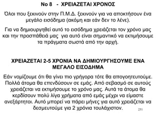 251
Νο 8 - ΧΡΕΙΑΖΕΤΑΙ ΧΡΟΝΟΣ
Όλοι που ξεκινούν στην Π.Μ.Δ. ξεκινούν για να αποκτήσουν ένα
μεγάλο εισόδημα (ακόμη και εάν δεν το λένε).
Για να δημιουργηθεί αυτό το εισόδημα χρειάζεται τον χρόνο μας
και την προσπάθειά μας για αυτό είναι σημαντικό να εκτιμήσουμε
τα πράγματα σωστά από την αρχή.
ΧΡΕΙΑΖΕΤΑΙ 2-5 ΧΡΟΝΙΑ ΝΑ ΔΗΜΙΟΥΡΓΗΣΟΥΜΕ ΕΝΑ
ΜΕΓΑΛΟ ΕΙΣΟΔΗΜΑ
Εάν νομίζουμε ότι θα γίνει πιο γρήγορα τότε θα απογοητευτούμε.
Πολλά άτομα θα επενδύσουν σε εμάς. Από σεβασμό σε αυτούς
χρειάζεται να εκτιμήσουμε το χρόνο μας. Αυτά τα άτομα θα
κερδίσουν πολύ λίγα χρήματα από εμάς μέχρι να είμαστε
ανεξάρτητοι. Αυτό μπορεί να πάρει μήνες για αυτό χρειάζεται να
δεσμευτούμε για 2 χρόνια τουλάχιστον.
 