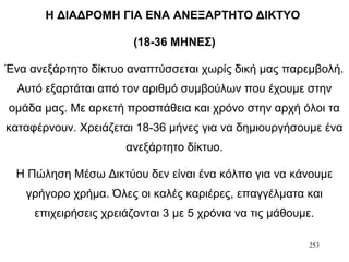 253
Η ΔΙΑΔΡΟΜΗ ΓΙΑ ΕΝΑ ΑΝΕΞΑΡΤΗΤΟ ΔΙΚΤΥΟ
(18-36 ΜΗΝΕΣ)
Ένα ανεξάρτητο δίκτυο αναπτύσσεται χωρίς δική μας παρεμβολή.
Αυτό εξαρτάται από τον αριθμό συμβούλων που έχουμε στην
ομάδα μας. Με αρκετή προσπάθεια και χρόνο στην αρχή όλοι τα
καταφέρνουν. Χρειάζεται 18-36 μήνες για να δημιουργήσουμε ένα
ανεξάρτητο δίκτυο.
Η Πώληση Μέσω Δικτύου δεν είναι ένα κόλπο για να κάνουμε
γρήγορο χρήμα. Όλες οι καλές καριέρες, επαγγέλματα και
επιχειρήσεις χρειάζονται 3 με 5 χρόνια να τις μάθουμε.
 