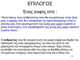 256
ΕΠΙΛΟΓΟΣ
Ένας σοφός είπε :
“Από όλους τους ανθρώπους που θα γνωρίσουμε στην ζωή
μας, ο μόνος που δεν μπορούμε να εγκαταλείψουμε είναι ο
εαυτός μας. Στα ερωτηματικά της ζωής μας εμείς είμαστε η
μόνη απάντηση, στα προβλήματα της ζωής μας εμείς είμαστε
η μόνη λύση”.
Ο ανθρώπος που θα σκεφτεί αυτή την μικρή σοφία και δεχθεί την
πρόκλησή της είναι προορισμένος να είναι ένα από τα πιο
χαρούμενα και πετυχημένα άτομα στον κόσμο. Έχει επίσης
καταλάβει την ανεκτίμητη αξία που έχει να βοηθάς άλλους να
πετυχαίνουν στόχους, όσο σημαντικοί είναι και οι δικοί του.
 