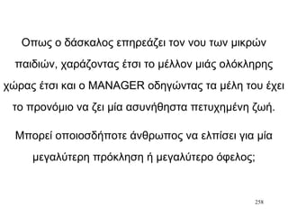 258
Οπως ο δάσκαλος επηρεάζει τον νου των μικρών
παιδιών, χαράζοντας έτσι το μέλλον μιάς ολόκληρης
χώρας έτσι και ο MANAGER οδηγώντας τα μέλη του έχει
το προνόμιο να ζει μία ασυνήθηστα πετυχημένη ζωή.
Μπορεί οποιοσδήποτε άνθρωπος να ελπίσει για μία
μεγαλύτερη πρόκληση ή μεγαλύτερο όφελος;
 