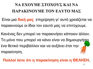 27
ΝΑ ΕΧΟΥΜΕ ΣΤΟΧΟΥΣ ΚΑΙ ΝΑ
ΠΑΡΑΚΙΝΟΥΜΕ ΤΟΝ ΕΑΥΤΟ ΜΑΣ
Είναι μια δική μας επιχείρηση γι’ αυτό χρειάζεται να
παρακινούμε οι ίδιοι τον εαυτό μας να επιτύχουμε.
Κανένας δεν μπορεί να παρακινήσει κάποιον άλλον.
Το μόνο που μπορεί να κάνει είναι να δημιουργήσει
ένα θετικό περιβάλλον και να αυξάνει έτσι την
παρακίνηση.
Πολλοί λένε ότι η παρακίνηση είναι η ΘΕΛΗΣΗ.
 