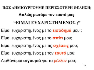 28
ΠΩΣ ΔΗΜΙΟΥΡΓΟΥΜΕ ΠΕΡΙΣΣΟΤΕΡΗ ΘΕΛΗΣΗ;
Απλώς ρωτάμε τον εαυτό μας
“ΕΙΜΑΙ ΕΥΧΑΡΙΣΤΗΜΕΝΟΣ ;”
Είμαι ευχαριστημένος με το εισόδημά μου ;
Είμαι ευχαριστημένος με το σπίτι μου;
Είμαι ευχαριστημένος με τις σχέσεις μου;
Είμαι ευχαριστημένος με τον εαυτό μου;
Αισθάνομαι σιγουριά για το μέλλον μου;
 