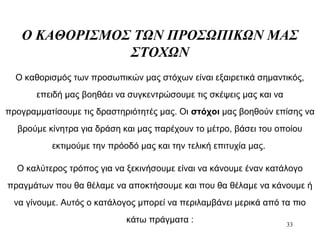 33
Ο ΚΑΘΟΡΙΣΜΟΣ ΤΩΝ ΠΡΟΣΩΠΙΚΩΝ ΜΑΣ
ΣΤΟΧΩΝ
Ο καθορισμός των προσωπικών μας στόχων είναι εξαιρετικά σημαντικός,
επειδή μας βοηθάει να συγκεντρώσουμε τις σκέψεις μας και να
προγραμματίσουμε τις δραστηριότητές μας. Οι στόχοι μας βοηθούν επίσης να
βρούμε κίνητρα για δράση και μας παρέχουν το μέτρο, βάσει του οποίου
εκτιμούμε την πρόοδό μας και την τελική επιτυχία μας.
Ο καλύτερος τρόπος για να ξεκινήσουμε είναι να κάνουμε έναν κατάλογο
πραγμάτων που θα θέλαμε να αποκτήσουμε και που θα θέλαμε να κάνουμε ή
να γίνουμε. Αυτός ο κατάλογος μπορεί να περιλαμβάνει μερικά από τα πιο
κάτω πράγματα :
 