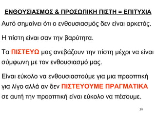 39
ΕΝΘΟΥΣΙΑΣΜΟΣ & ΠΡΟΣΩΠΙΚΗ ΠΙΣΤΗ = ΕΠΙΤΥΧΙΑ
Αυτό σημαίνει ότι ο ενθουσιασμός δεν είναι αρκετός.
Η πίστη είναι σαν την βαρύτητα.
Τα ΠΙΣΤΕΥΩ μας ανεβάζουν την πίστη μέχρι να είναι
σύμφωνη με τον ενθουσιασμό μας.
Είναι εύκολο να ενθουσιαστούμε για μια προοπτική
για λίγο αλλά αν δεν ΠΙΣΤΕΥΟΥΜΕ ΠΡΑΓΜΑΤΙΚΑ
σε αυτή την προοπτική είναι εύκολο να πέσουμε.
 