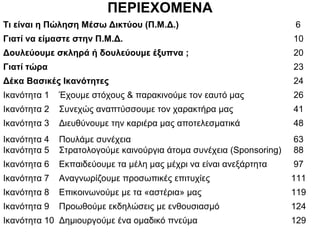 ΠΕΡΙΕΧΟΜΕΝΑ
Τι είναι η Πώληση Μέσω Δικτύου (Π.Μ.Δ.) 6
Γιατί να είμαστε στην Π.Μ.Δ. 10
Δουλεύουμε σκληρά ή δουλεύουμε έξυπνα ; 20
Γιατί τώρα 23
Δέκα Βασικές Ικανότητες 24
Ικανότητα 1 Έχουμε στόχους & παρακινούμε τον εαυτό μας 26
Ικανότητα 2 Συνεχώς αναπτύσσουμε τον χαρακτήρα μας 41
Ικανότητα 3 Διευθύνουμε την καριέρα μας αποτελεσματικά 48
Ικανότητα 4 Πουλάμε συνέχεια 63
Ικανότητα 5 Στρατολογούμε καινούργια άτομα συνέχεια (Sponsoring) 88
Ικανότητα 6 Εκπαιδεύουμε τα μέλη μας μέχρι να είναι ανεξάρτητα 97
Ικανότητα 7 Αναγνωρίζουμε προσωπικές επιτυχίες 111
Ικανότητα 8 Επικοινωνούμε με τα «αστέρια» μας 119
Ικανότητα 9 Προωθούμε εκδηλώσεις με ενθουσιασμό 124
Ικανότητα 10 Δημιουργούμε ένα ομαδικό πνεύμα 129
 