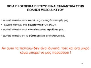 40
ΠΟΙΑ ΠΡΟΣΩΠΙΚΑ ΠΙΣΤΕΥΩ ΕΙΝΑΙ ΣΗΜΑΝΤΙΚΑ ΣΤΗΝ
ΠΩΛΗΣΗ ΜΕΣΩ ΔΙΚΤΥΟΥ
• Δυνατό πιστεύω στον εαυτό μας και στις δυνατότητές μας.
• Δυνατό πιστεύω στις δυνατότητες των άλλων.
• Δυνατό πιστεύω στην εταιρεία και στα προϊόντα μας.
• Δυνατό πιστεύω ότι το σύστημα είναι αποτελεσματικό.
Αν αυτά τα πιστεύω δεν είναι δυνατά, τότε και ένα μικρό
κύμα μπορεί να μας παρασύρει !
 