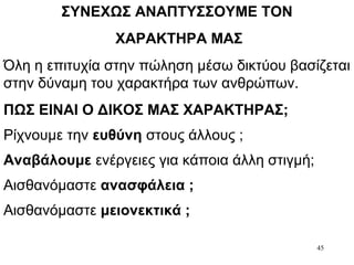 45
ΣΥΝΕΧΩΣ ΑΝΑΠΤΥΣΣΟΥΜΕ ΤΟΝ
ΧΑΡΑΚΤΗΡΑ ΜΑΣ
Όλη η επιτυχία στην πώληση μέσω δικτύου βασίζεται
στην δύναμη του χαρακτήρα των ανθρώπων.
ΠΩΣ ΕΙΝΑΙ Ο ΔΙΚΟΣ ΜΑΣ ΧΑΡΑΚΤΗΡΑΣ;
Ρίχνουμε την ευθύνη στους άλλους ;
Αναβάλουμε ενέργειες για κάποια άλλη στιγμή;
Αισθανόμαστε ανασφάλεια ;
Αισθανόμαστε μειονεκτικά ;
 