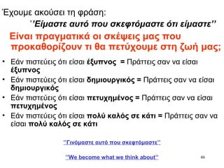46
Έχουμε ακούσει τη φράση:
’’Είμαστε αυτό που σκεφτόμαστε ότι είμαστε’’
Είναι πραγματικά οι σκέψεις μας που
προκαθορίζουν τι θα πετύχουμε στη ζωή μας;
• Εάν πιστεύεις ότι είσαι έξυπνος = Πράττεις σαν να είσαι
έξυπνος
• Εάν πιστεύεις ότι είσαι δημιουργικός = Πράττεις σαν να είσαι
δημιουργικός
• Εάν πιστεύεις ότι είσαι πετυχημένος = Πράττεις σαν να είσαι
πετυχημένος
• Εάν πιστεύεις ότι είσαι πολύ καλός σε κάτι = Πράττεις σαν να
είσαι πολύ καλός σε κάτι
’’Γινόμαστε αυτό που σκεφτόμαστε’’
’’We become what we think about’’
 