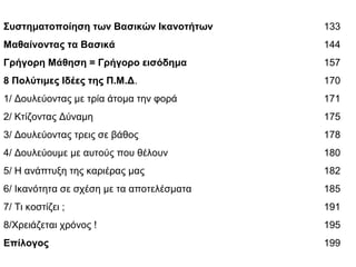 Συστηματοποίηση των Βασικών Ικανοτήτων 133
Μαθαίνοντας τα Βασικά 144
Γρήγορη Μάθηση = Γρήγορο εισόδημα 157
8 Πολύτιμες Ιδέες της Π.Μ.Δ. 170
1/ Δουλεύοντας με τρία άτομα την φορά 171
2/ Κτίζοντας Δύναμη 175
3/ Δουλεύοντας τρεις σε βάθος 178
4/ Δουλεύουμε με αυτούς που θέλουν 180
5/ Η ανάπτυξη της καριέρας μας 182
6/ Ικανότητα σε σχέση με τα αποτελέσματα 185
7/ Τι κοστίζει ; 191
8/Χρειάζεται χρόνος ! 195
Επίλογος 199
 