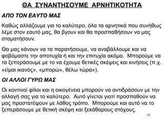 50
ΘΑ ΣΥΝΑΝΤΗΣΟΥΜΕ ΑΡΝΗΤΙΚΟΤΗΤΑ
ΑΠΟ ΤΟΝ ΕΑΥΤΟ ΜΑΣΑΠΟ ΤΟΝ ΕΑΥΤΟ ΜΑΣ
Καθώς αλλάζουμε για το καλύτερο, όλα τα αρνητικά που συνήθως
λέμε στον εαυτό μας, θα βγουν και θα προσπαθήσουν να μας
σταματήσουν.
Θα μας κάνουν να τα παρατήσουμε, να αναβάλλουμε και να
φοβόμαστε την αποτυχία ή και την επιτυχία ακόμα. Μπορούμε να
τα ξεπεράσουμε με το να έχουμε θετικές σκέψεις και κινήσεις (π.χ.
«είμαι ικανός», «μπορώ», θέλω τώρα»).
ΟΙ ΑΛΛΟΙ ΓΥΡΩ ΜΑΣ
Οι κοντινοί φίλοι και η οικογένεια μπορούν να αντιδράσουν με την
αλλαγή σας για το καλύτερο. Αυτό γίνεται γιατί προσπαθούν να
μας προστατέψουν με λάθος τρόπο. Μπορούμε και αυτό να το
ξεπεράσουμε με θετική σκέψη και ξεκάθαρους στόχους.
 