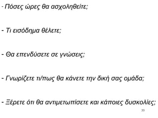 55
- Πόσες ώρες θα ασχοληθείτε;
- Τι εισόδημα θέλετε;
- Θα επενδύσετε σε γνώσεις;
- Γνωρίζετε τι/πως θα κάνετε την δική σας ομάδα;
- Ξέρετε ότι θα αντιμετωπίσετε και κάποιες δυσκολίες;
 
