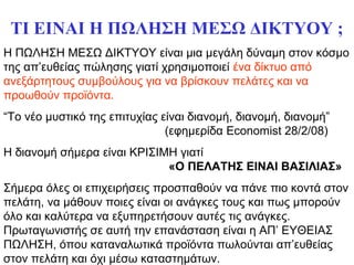 ΤΙ ΕΙΝΑΙ Η ΠΩΛΗΣΗ ΜΕΣΩ ΔΙΚΤΥΟΥ ;
Η ΠΩΛΗΣΗ ΜΕΣΩ ΔΙΚΤΥΟΥ είναι μια μεγάλη δύναμη στον κόσμο
της απ’ευθείας πώλησης γιατί χρησιμοποιεί ένα δίκτυο από
ανεξάρτητους συμβούλους για να βρίσκουν πελάτες και να
προωθούν προϊόντα.
“Το νέο μυστικό της επιτυχίας είναι διανομή, διανομή, διανομή”
(εφημερίδα Economist 28/2/08)
Η διανομή σήμερα είναι ΚΡΙΣΙΜΗ γιατί
«Ο ΠΕΛΑΤΗΣ ΕΙΝΑΙ ΒΑΣΙΛΙΑΣ»
Σήμερα όλες οι επιχειρήσεις προσπαθούν να πάνε πιο κοντά στον
πελάτη, να μάθουν ποιες είναι οι ανάγκες τους και πως μπορούν
όλο και καλύτερα να εξυπηρετήσουν αυτές τις ανάγκες.
Πρωταγωνιστής σε αυτή την επανάσταση είναι η ΑΠ’ ΕΥΘΕΙΑΣ
ΠΩΛΗΣΗ, όπου καταναλωτικά προϊόντα πωλούνται απ’ευθείας
στον πελάτη και όχι μέσω καταστημάτων.
 