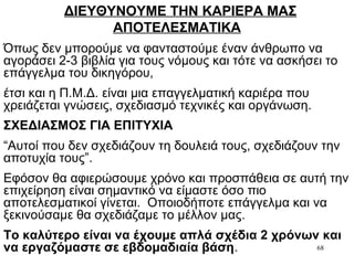 68
ΔΙΕΥΘΥΝΟΥΜΕ ΤΗΝ ΚΑΡΙΕΡΑ ΜΑΣ
ΑΠΟΤΕΛΕΣΜΑΤΙΚΑ
Όπως δεν μπορούμε να φανταστούμε έναν άνθρωπο να
αγοράσει 2-3 βιβλία για τους νόμους και τότε να ασκήσει το
επάγγελμα του δικηγόρου,
έτσι και η Π.Μ.Δ. είναι μια επαγγελματική καριέρα που
χρειάζεται γνώσεις, σχεδιασμό τεχνικές και οργάνωση.
ΣΧΕΔΙΑΣΜΟΣ ΓΙΑ ΕΠΙΤΥΧΙΑ
“Αυτοί που δεν σχεδιάζουν τη δουλειά τους, σχεδιάζουν την
αποτυχία τους”.
Εφόσον θα αφιερώσουμε χρόνο και προσπάθεια σε αυτή την
επιχείρηση είναι σημαντικό να είμαστε όσο πιο
αποτελεσματικοί γίνεται. Οποιοδήποτε επάγγελμα και να
ξεκινούσαμε θα σχεδιάζαμε το μέλλον μας.
Το καλύτερο είναι να έχουμε απλά σχέδια 2 χρόνων και
να εργαζόμαστε σε εβδομαδιαία βάση.
 