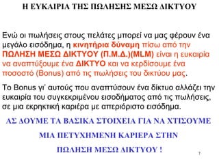 7
Η ΕΥΚΑΙΡΙΑ ΤΗΣ ΠΩΛΗΣΗΣ ΜΕΣΩ ΔΙΚΤΥΟΥ
Ενώ οι πωλήσεις στους πελάτες μπορεί να μας φέρουν ένα
μεγάλο εισόδημα, η κινητήρια δύναμη πίσω από την
ΠΩΛΗΣΗ ΜΕΣΩ ΔΙΚΤΥΟΥ (Π.Μ.Δ.)(MLM) είναι η ευκαιρία
να αναπτύξουμε ένα ΔΙΚΤΥΟ και να κερδίσουμε ένα
ποσοστό (Bonus) από τις πωλήσεις του δικτύου μας.
Το Bonus γι’ αυτούς που αναπτύσουν ένα δίκτυο αλλάζει την
ευκαιρία του συγκεκριμένου εισοδήματος από τις πωλήσεις,
σε μια εκρηκτική καριέρα με απεριόριστο εισόδημα.
ΑΣ ΔΟΥΜΕ ΤΑ ΒΑΣΙΚΑ ΣΤΟΙΧΕΙΑ ΓΙΑ ΝΑ ΧΤΙΣΟΥΜΕ
ΜΙΑ ΠΕΤΥΧΗΜΕΝΗ ΚΑΡΙΕΡΑ ΣΤΗΝ
ΠΩΛΗΣΗ ΜΕΣΩ ΔΙΚΤΥΟΥ !
 