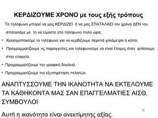 71
ΚΕΡΔΙΖΟΥΜΕ ΧΡΟΝΟ με τους εξής τρόπους
Το τηλέφωνο μπορεί να μας ΚΕΡΔΙΖΕΙ ή να μας ΣΠΑΤΑΛΑΕΙ τον χρόνο ΔΕΝ τον
σπαταλάμε με το να είμαστε στο τηλέφωνο πολύ ώρα.
• Χρησιμοποιούμε το τηλέφωνο για να κερδίζουμε περιττά χιλιόμετρα ή κόπο.
• Προγραμματίζουμε τις παραγγελίες και τηλεφωνούμε να είναι έτοιμες όταν φτάσουμε
στην εταιρεία.
• Προγραμματίζουμε την γραφική δουλειά.
• Προγραμματίζουμε την εξυπηρέτηση πελατών.
ΑΝΑΠΤΥΣΣΟΥΜΕ ΤΗΝ ΙΚΑΝΟΤΗΤΑ ΝΑ ΕΚΤΕΛΟΥΜΕ
ΤΑ ΚΑΘΗΚΟΝΤΑ ΜΑΣ ΣΑΝ ΕΠΑΓΓΕΛΜΑΤΙΕΣ ΑΙΣΘ.
ΣΥΜΒΟΥΛΟΙ
Αυτή η ικανότητα είναι ανεκτίμητης αξίας.
 