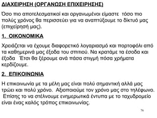 76
ΔΙΑΧΕΙΡΗΣΗ (ΟΡΓΑΝΩΣΗ ΕΠΙΧΕΙΡΗΣΗΣ)
Όσο πιο αποτελεσματικοί και οργανωμένοι είμαστε τόσο πιο
πολύς χρόνος θα περισσεύει για να αναπτύξουμε το δίκτυό μας
(επιχείρησή μας).
1. ΟΙΚΟΝΟΜΙΚΑ
Χρειάζεται να έχουμε διαφορετικό λογαριασμό και πορτοφόλι από
τα καθημερινά μας έξοδα του σπιτιού. Να κρατάμε τα έσοδα και
έξοδα Έτσι θα ξέρουμε ανά πάσα στιγμή πόσα χρήματα
κερδίζουμε.
2. ΕΠΙΚΟΙΝΩΝΙΑ
Η επικοινωνία με τα μέλη μας είναι πολύ σημαντική αλλά μας
τρώει και πολύ χρόνο. Αξιοποιούμε τον χρόνο μας στο τηλέφωνο.
Επίσης το να στέλνουμε ενημερωτικά έντυπα με το ταχυδρομείο
είναι ένας καλός τρόπος επικοινωνίας.
 