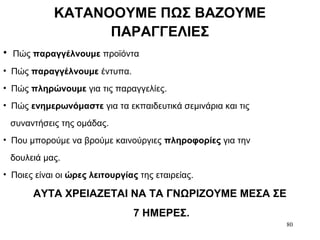 80
ΚΑΤΑΝΟΟΥΜΕ ΠΩΣ ΒΑΖΟΥΜΕ
ΠΑΡΑΓΓΕΛΙΕΣ
• Πώς παραγγέλνουμε προϊόντα
• Πώς παραγγέλνουμε έντυπα.
• Πώς πληρώνουμε για τις παραγγελίες.
• Πώς ενημερωνόμαστε για τα εκπαιδευτικά σεμινάρια και τις
συναντήσεις της ομάδας.
• Που μπορούμε να βρούμε καινούργιες πληροφορίες για την
δουλειά μας.
• Ποιες είναι οι ώρες λειτουργίας της εταιρείας.
ΑΥΤΑ ΧΡΕΙΑΖΕΤΑΙ ΝΑ ΤΑ ΓΝΩΡΙΖΟΥΜΕ ΜΕΣΑ ΣΕ
7 ΗΜΕΡΕΣ.
 