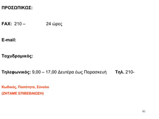 81
ΠΡΟΣΩΠΙΚΩΣ:
FAX: 210 – 24 ώρες
E-mail:
Ταχυδρομικός:
Τηλεφωνικός: 9,00 – 17,00 Δευτέρα έως Παρασκευή Τηλ. 210-
Κωδικός, Ποσότητα, Σύνολο
(ΖΗΤΑΜΕ ΕΠΙΒΕΒΑΙΩΣΗ)
 