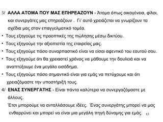 83
3/ ΑΛΛΑ ΑΤΟΜΑ ΠΟΥ ΜΑΣ ΕΠΗΡΕΑΖΟΥΝ - Άτομα όπως οικογένεια, φίλοι,
και συνεργάτες μας επηρεάζουν . Γι’ αυτό χρειάζεται να γνωρίζουν τα
σχέδια μας στον επαγγελματικό τομέα.
• Τους εξηγούμε τις προοπτικές της πώλησης μέσω δικτύου.
• Τους εξηγούμε την αξιοπιστία της εταιρείας μας.
• Τους εξηγούμε πόσο συναρπαστικό είναι να είσαι αφεντικό του εαυτού σου.
• Τους εξηγούμε ότι θα χρειαστεί χρόνος να μάθουμε την δουλειά και να
αναπτύξουμε ένα μεγάλο εισόδημα.
• Τους εξηγούμε πόσο σημαντικό είναι για εμάς να πετύχουμε και ότι
χρειαζόμαστε την υποστήριξή τους.
4/ ΕΝΑΣ ΣΥΝΕΡΓΑΤΗΣ - Είναι πάντα καλύτερα να συνεργαζόμαστε με
άλλους.
Έτσι μπορούμε να ανταλλάσουμε ιδέες. Ένας συνεργάτης μπορεί να μας
ενθαρρύνει και μπορεί να είναι μια μεγάλη πηγή δύναμης για εμάς.
 