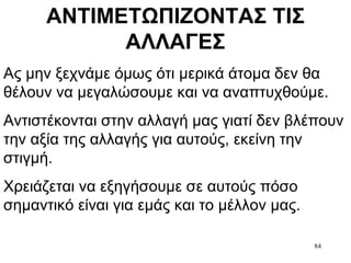 84
ΑΝΤΙΜΕΤΩΠΙΖΟΝΤΑΣ ΤΙΣ
ΑΛΛΑΓΕΣ
Ας μην ξεχνάμε όμως ότι μερικά άτομα δεν θα
θέλουν να μεγαλώσουμε και να αναπτυχθούμε.
Αντιστέκονται στην αλλαγή μας γιατί δεν βλέπουν
την αξία της αλλαγής για αυτούς, εκείνη την
στιγμή.
Χρειάζεται να εξηγήσουμε σε αυτούς πόσο
σημαντικό είναι για εμάς και το μέλλον μας.
 