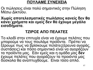 87
ΠΟYΛΑΜΕ ΣΥΝΕΧΕΙΑ
Οι πώλησεις είναι πολύ σημαντικές στην Πώληση
Μέσω Δικτύου.
Χωρίς αποτελεσματικές πωλήσεις κανείς δεν θα
κάνει χρήματα και εμείς δεν θα έχουμε μεγάλα
εισοδήματα.
ΤΖΙΡΟΣ ΑΠΟ ΠΕΛΑΤΕΣ
Το κλειδί στην επιτυχία είναι να έχουμε πελάτες που
μπορούμε να τους πουλάμε προϊόντα. Πρέπει να
ξέρουμε πως να βρίσκουμε πελάτες(έρευνα αγοράς,
συστάσεις) και πόσο σημαντικό είναι να αγοράζουν
τα προϊόντα μας. Εάν εμείς και η ομάδα μας δεν
έχουμε πελάτες που αγοράζουν τα προιόντα μας
δύσκολα θα αναπτυχθούμε. Είναι τόσο απλό.
 