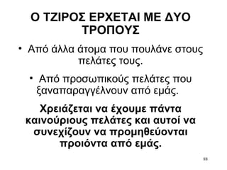88
Ο ΤΖΙΡΟΣ ΕΡΧΕΤΑΙ ΜΕ ΔΥΟ
ΤΡΟΠΟΥΣ
• Από άλλα άτομα που πουλάνε στους
πελάτες τους.
• Από προσωπικούς πελάτες που
ξαναπαραγγέλνουν από εμάς.
Χρειάζεται να έχουμε πάντα
καινούριους πελάτες και αυτοί να
συνεχίζουν να προμηθεύονται
προιόντα από εμάς.
 