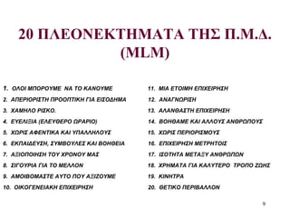 9
20 ΠΛΕΟΝΕΚΤΗΜΑΤΑ ΤΗΣ Π.Μ.Δ.
(MLM)
1. ΟΛΟΙ ΜΠΟΡΟΥΜΕ ΝΑ ΤΟ ΚΑΝΟΥΜΕ 11. ΜΙΑ ΕΤΟΙΜΗ ΕΠΙΧΕΙΡΗΣΗ
2. ΑΠΕΡΙΟΡΙΣΤΗ ΠΡΟΟΠΤΙΚΗ ΓΙΑ ΕΙΣΟΔΗΜΑ 12. ΑΝΑΓΝΩΡΙΣΗ
3. ΧΑΜΗΛΟ ΡΙΣΚΟ. 13. ΑΛΑΝΘΑΣΤΗ ΕΠΙΧΕΙΡΗΣΗ
4. ΕΥΕΛΙΞΙΑ (ΕΛΕΥΘΕΡΟ ΩΡΑΡΙΟ) 14. ΒΟΗΘΑΜΕ ΚΑΙ ΑΛΛΟΥΣ ΑΝΘΡΩΠΟΥΣ
5. ΧΩΡΙΣ ΑΦΕΝΤΙΚΑ ΚΑΙ ΥΠΑΛΛΗΛΟΥΣ 15. ΧΩΡΙΣ ΠΕΡΙΟΡΙΣΜΟΥΣ
6. ΕΚΠΑΙΔΕΥΣΗ, ΣΥΜΒΟΥΛΕΣ ΚΑΙ ΒΟΗΘΕΙΑ 16. ΕΠΙΧΕΙΡΗΣΗ ΜΕΤΡΗΤΟΙΣ
7. ΑΞΙΟΠΟΙΗΣΗ ΤΟΥ ΧΡΟΝΟΥ ΜΑΣ 17. ΙΣΟΤΗΤΑ ΜΕΤΑΞΥ ΑΝΘΡΩΠΩΝ
8. ΣΙΓΟΥΡΙΑ ΓΙΑ ΤΟ ΜΕΛΛΟΝ 18. ΧΡΗΜΑΤΑ ΓΙΑ ΚΑΛΥΤΕΡΟ ΤΡΟΠΟ ΖΩΗΣ
9. ΑΜΟΙΒΟΜΑΣΤΕ ΑΥΤΟ ΠΟΥ ΑΞΙΖΟΥΜΕ 19. ΚΙΝΗΤΡΑ
10. ΟΙΚΟΓΕΝΕΙΑΚΗ ΕΠΙΧΕΙΡΗΣΗ 20. ΘΕΤΙΚΟ ΠΕΡΙΒΑΛΛΟΝ
 