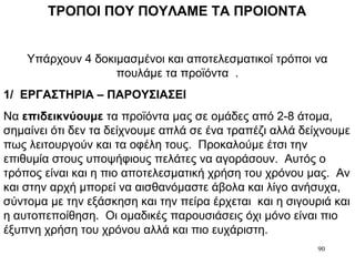 90
ΤΡΟΠΟΙ ΠΟΥ ΠΟΥΛΑΜΕ ΤΑ ΠΡΟΙΟΝΤΑ
Υπάρχουν 4 δοκιμασμένοι και αποτελεσματικοί τρόποι να
πουλάμε τα προϊόντα .
1/ ΕΡΓΑΣΤΗΡΙΑ – ΠΑΡΟΥΣΙΑΣΕΙ
Να επιδεικνύουμε τα προϊόντα μας σε ομάδες από 2-8 άτομα,
σημαίνει ότι δεν τα δείχνουμε απλά σε ένα τραπέζι αλλά δείχνουμε
πως λειτουργούν και τα οφέλη τους. Προκαλούμε έτσι την
επιθυμία στους υποψήφιους πελάτες να αγοράσουν. Αυτός ο
τρόπος είναι και η πιο αποτελεσματική χρήση του χρόνου μας. Αν
και στην αρχή μπορεί να αισθανόμαστε άβολα και λίγο ανήσυχα,
σύντομα με την εξάσκηση και την πείρα έρχεται και η σιγουριά και
η αυτοπεποίθηση. Οι ομαδικές παρουσιάσεις όχι μόνο είναι πιο
έξυπνη χρήση του χρόνου αλλά και πιο ευχάριστη.
 