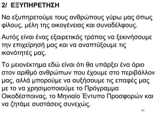 91
2/ ΕΞΥΠΗΡΕΤΗΣΗ
Να εξυπηρετούμε τους ανθρώπους γύρω μας όπως
φίλους, μέλη της οικογένειας και συναδέλφους.
Αυτός είναι ένας εξαιρετικός τρόπος να ξεκινήσουμε
την επιχείρησή μας και να αναπτύξουμε τις
ικανότητές μας.
Το μειονέκτημα εδώ είναι ότι θα υπάρξει ένα όριο
στον αριθμό ανθρώπων που έχουμε στο περιβάλλον
μας, αλλά μπορούμε να αυξήσουμε τις επαφές μας
με το να χρησιμοποιούμε το Πρόγραμμα
Οικοδέσποινας, το Μηνιαίο Έντυπο Προσφορών και
να ζητάμε συστάσεις συνεχώς.
 