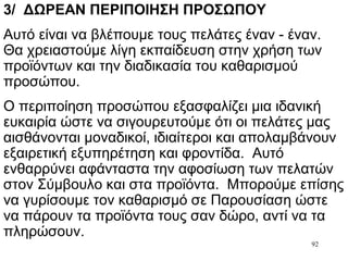 92
3/ ΔΩΡΕΑΝ ΠΕΡΙΠΟΙΗΣΗ ΠΡΟΣΩΠΟΥ
Αυτό είναι να βλέπουμε τους πελάτες έναν - έναν.
Θα χρειαστούμε λίγη εκπαίδευση στην χρήση των
προϊόντων και την διαδικασία του καθαρισμού
προσώπου.
Ο περιποίηση προσώπου εξασφαλίζει μια ιδανική
ευκαιρία ώστε να σιγουρευτούμε ότι οι πελάτες μας
αισθάνονται μοναδικοί, ιδιαίτεροι και απολαμβάνουν
εξαιρετική εξυπηρέτηση και φροντίδα. Αυτό
ενθαρρύνει αφάνταστα την αφοσίωση των πελατών
στον Σύμβουλο και στα προϊόντα. Μπορούμε επίσης
να γυρίσουμε τον καθαρισμό σε Παρουσίαση ώστε
να πάρουν τα προϊόντα τους σαν δώρο, αντί να τα
πληρώσουν.
 