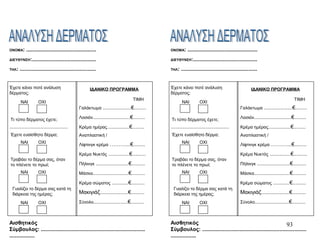 93
ΟΝΟΜΑ: ...............................................
ΔΙΕΥΘΥΝΣΗ:...........................................
ΤΗΛ: ...................................................
Έχετε κάνει ποτέ ανάλυση
δέρματος;
ΝΑΙ ΟΧΙ
Τι τύπο δέρματος έχετε;
.......................................
Έχετε ευαίσθητο δέρμα;
Τραβάει το δέρμα σας, όταν
το πλένετε το πρωί;
Γυαλίζει το δέρμα σας κατά τη
διάρκεια της ημέρας;
ΙΔΑΝΙΚΟ ΠΡΟΓΡΑΜΜΑ
ΤΙΜΗ
Γαλάκτωμα ...................€........
Λοσιόν.........................€........
Κρέμα ημέρας...............€........
Αναπλαστική /
Λίφτινγκ κρέμα ………...€........
Κρέμα Νυκτός ..............€.........
Πήλινγκ ......................€.........
Μάσκα........................€.........
Κρέμα σώματος ...........€.........
Μακιγιάζ...................€.........
Σύνολο.......................€.........
Αισθητικός
Σύμβουλος: ......................................................................
.................
ΝΑΙ ΟΧΙ
ΝΑΙ ΟΧΙ
ΝΑΙ ΟΧΙ
ΟΝΟΜΑ: ...............................................
ΔΙΕΥΘΥΝΣΗ:...........................................
ΤΗΛ: ...................................................
Έχετε κάνει ποτέ ανάλυση
δέρματος;
ΝΑΙ ΟΧΙ
Τι τύπο δέρματος έχετε;
.......................................
Έχετε ευαίσθητο δέρμα;
Τραβάει το δέρμα σας, όταν
το πλένετε το πρωί;
Γυαλίζει το δέρμα σας κατά τη
διάρκεια της ημέρας;
ΙΔΑΝΙΚΟ ΠΡΟΓΡΑΜΜΑ
ΤΙΜΗ
Γαλάκτωμα ...................€........
Λοσιόν.........................€........
Κρέμα ημέρας...............€........
Αναπλαστική /
Λίφτινγκ κρέμα ………...€........
Κρέμα Νυκτός ..............€.........
Πήλινγκ ......................€.........
Μάσκα........................€.........
Κρέμα σώματος ...........€.........
Μακιγιάζ...................€.........
Σύνολο.......................€.........
Αισθητικός
Σύμβουλος: ......................................................................
.................
ΝΑΙ ΟΧΙ
ΝΑΙ ΟΧΙ
ΝΑΙ ΟΧΙ
 