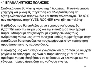 94
4/ ΕΠΑΝΑΛΗΠΤΙΚΕΣ ΠΩΛΗΣΕΙΣ
Σταδιακά αυτό θα γίνει η κύρια πηγή δουλειάς. Η συχνή επαφή,
γρήγορη και φιλική εξυπηρέτηση και αλληλοεκτίμηση θα
εξασφαλίσουν ένα αφοσιωμένο και πιστό πελατολόγιο. Το 80%
των πωλήσεων στην YVES ROCHER είναι ήδη σε πελάτες.
Η μέθοδος που θα επιλέξουμε να χρησιμοποιήσουμε, θα
εξαρτηθεί από την πείρα μας και την εκπαίδευση που έχουμε
πάρει. Μπορούμε να ξεκινήσουμε εξυπηρετώντας τους
ανθρώπους γύρω μας, στην συνέχεια καθώς συμμετέχουμε στην
εκπαίδευση θα μπορούμε να προχωρήσουμε στον περιποίηση
προσώπου και στις παρουσιάσεις.
Η αρχηγός μας και η εταιρεία γνωρίζουν ότι αυτό που θα αυξήσει
ραγδαία το εισόδημά μας είναι οι παρουσιάσεις γι’ αυτό είναι
πρόθυμοι να μας βοηθήσουν να φτάσουμε να κλείνουμε και να
κάνουμε παρουσιάσεις όσο πιο γρήγορα γίνεται.
 