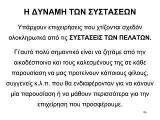 96
Η ΔΥΝΑΜΗ ΤΩΝ ΣΥΣΤΑΣΕΩΝ
Υπάρχουν επιχειρήσεις που χτίζονται σχεδόν
ολοκληρωτκά από τις ΣΥΣΤΑΣΕΙΣ ΤΩΝ ΠΕΛΑΤΩΝ.
Γι’αυτό πολύ σημαντικό είναι να ζητάμε από την
οικοδέσποινα και τους καλεσμένους της σε κάθε
παρουσίαση να μας προτείνουν κάποιους φίλους,
συγγενείς κ.λ.π. που θα ενδιαφέρονταν για να κάνουν
μία παρουσίαση ή να μάθουν περισσότερα για την
επιχείρηση που προσφέρουμε.
 