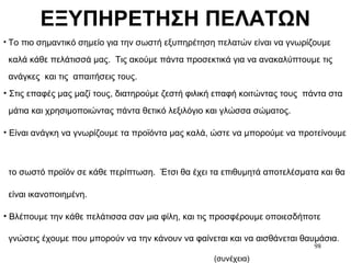 98
ΕΞΥΠΗΡΕΤΗΣΗ ΠΕΛΑΤΩΝ
• Το πιο σημαντικό σημείο για την σωστή εξυπηρέτηση πελατών είναι να γνωρίζουμε
καλά κάθε πελάτισσά μας. Τις ακούμε πάντα προσεκτικά για να ανακαλύπτουμε τις
ανάγκες και τις απαιτήσεις τους.
• Στις επαφές μας μαζί τους, διατηρούμε ζεστή φιλική επαφή κοιτώντας τους πάντα στα
μάτια και χρησιμοποιώντας πάντα θετικό λεξιλόγιο και γλώσσα σώματος.
• Είναι ανάγκη να γνωρίζουμε τα προϊόντα μας καλά, ώστε να μπορούμε να προτείνουμε
το σωστό προϊόν σε κάθε περίπτωση. Έτσι θα έχει τα επιθυμητά αποτελέσματα και θα
είναι ικανοποιημένη.
• Βλέπουμε την κάθε πελάτισσα σαν μια φίλη, και τις προσφέρουμε οποιεσδήποτε
γνώσεις έχουμε που μπορούν να την κάνουν να φαίνεται και να αισθάνεται θαυμάσια.
(συνέχεια)
 