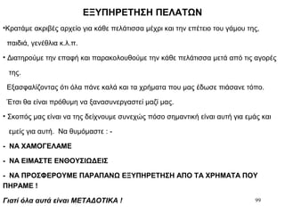 99
ΕΞΥΠΗΡΕΤΗΣΗ ΠΕΛΑΤΩΝ
•Κρατάμε ακριβές αρχείο για κάθε πελάτισσα μέχρι και την επέτειο του γάμου της,
παιδιά, γενέθλια κ.λ.π.
• Διατηρούμε την επαφή και παρακολουθούμε την κάθε πελάτισσα μετά από τις αγορές
της.
Εξασφαλίζοντας ότι όλα πάνε καλά και τα χρήματα που μας έδωσε πιάσανε τόπο.
Έτσι θα είναι πρόθυμη να ξανασυνεργαστεί μαζί μας.
• Σκοπός μας είναι να της δείχνουμε συνεχώς πόσο σημαντική είναι αυτή για εμάς και
εμείς για αυτή. Να θυμόμαστε : -
- ΝΑ ΧΑΜΟΓΕΛΑΜΕ
- ΝΑ ΕΙΜΑΣΤΕ ΕΝΘΟΥΣΙΩΔΕΙΣ
- ΝΑ ΠΡΟΣΦΕΡΟΥΜΕ ΠΑΡΑΠΑΝΩ ΕΞΥΠΗΡΕΤΗΣΗ ΑΠΟ ΤΑ ΧΡΗΜΑΤΑ ΠΟΥ
ΠΗΡΑΜΕ !
Γιατί όλα αυτά είναι ΜΕΤΑΔΟΤΙΚΑ !
 
