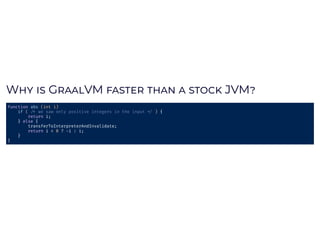 W 	 	G VM	 	 	 	 	JVMW 	 	G VM	 	 	 	 	JVM
function	abs	(int	i)		
				if	(	 	we	saw	only	positive	integers	in	the	input	 	)	{	
								return	i;	
				}	else	{		
								transferToInterpreterAndInvalidate;	
								return	i	<	0	?	 i	:	i;	
				}	
}	
 
