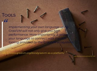 TT
“Implementing	your	own	language	using
GraalVM	will	not	only	give	you	high
performance.	More	importantly,	it	allows
your	language	to	connect	with	the	rich
tooling	provided	by	the	GraalVM	ecosystem.
https://www.graalvm.org/docs/graalvm-as-a-platform/
https://pxhere.com/en/photo/1067853
 