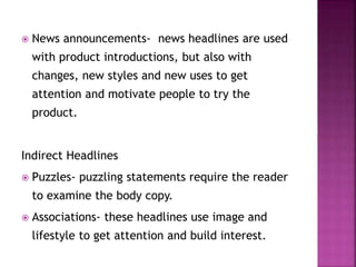  News announcements- news headlines are used
with product introductions, but also with
changes, new styles and new uses to get
attention and motivate people to try the
product.
Indirect Headlines
 Puzzles- puzzling statements require the reader
to examine the body copy.
 Associations- these headlines use image and
lifestyle to get attention and build interest.
 