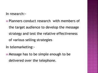 In research:-
 Planners conduct research with members of
the target audience to develop the message
strategy and test the relative effectiveness
of various selling strategies
In telemarketing:-
 Message has to be simple enough to be
delivered over the telephone.
 