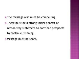  The message also must be compelling.
 There must be a strong initial benefit or
reason why statement to convince prospects
to continue listening.
 Message must be short.
 