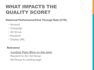 WHAT IMPACTS THE
QUALITY SCORE?
Historical Performance/Click Through Rate (CTR)

•
•
•
•
•

Account
Campaign
Ad Group
Keyword
Display URL

Relevance
•Landing Page (More on this later)
•Keyword to Ad / Ad Group
•Ad Group to Landing page

 