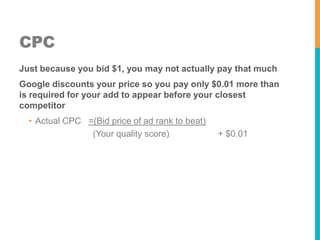 CPC
Just because you bid $1, you may not actually pay that much

Google discounts your price so you pay only $0.01 more than
is required for your add to appear before your closest
competitor
• Actual CPC =(Bid price of ad rank to beat)
(Your quality score)

+ $0.01

 