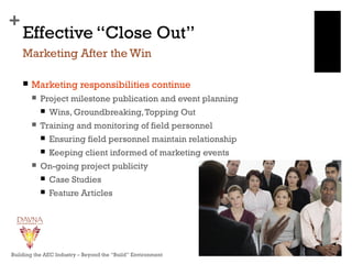 +
Effective “Close Out”
 Marketing responsibilities continue
 Project milestone publication and event planning
 Wins, Groundbreaking,Topping Out
 Training and monitoring of field personnel
 Ensuring field personnel maintain relationship
 Keeping client informed of marketing events
 On-going project publicity
 Case Studies
 Feature Articles
Marketing After the Win
Building the AEC Industry – Beyond the “Build” Environment
 