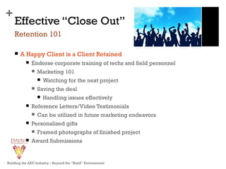 +
Effective “Close Out”
 A Happy Client is a Client Retained
 Endorse corporate training of techs and field personnel
 Marketing 101
 Watching for the next project
 Saving the deal
 Handling issues effectively
 Reference Letters/Video Testimonials
 Can be utilized in future marketing endeavors
 Personalized gifts
 Framed photographs of finished project
 Award Submissions
Retention 101
Building the AEC Industry – Beyond the “Build” Environment
 
