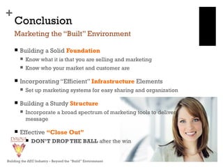 +
Conclusion
 Building a Solid Foundation
 Know what it is that you are selling and marketing
 Know who your market and customer are
 Incorporating “Efficient” Infrastructure Elements
 Set up marketing systems for easy sharing and organization
 Building a Sturdy Structure
 Incorporate a broad spectrum of marketing tools to deliver
message
 Effective “Close Out”
 DON’T DROP THE BALL after the win
Marketing the “Built” Environment
Building the AEC Industry – Beyond the “Build” Environment
 
