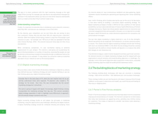 22 23
The goal is to reach customers with the right marketing message at the right
stage of their journey. For example, you may want to use aspirational messages for
someone in the exploration phase, but focus on more direct features and benefits
(such as a lower price) when they’re almost ready to buy.
Understanding competitors
Finally, it’s important to know who else is marketing to your potential customers,
what they offer, and how you can challenge or learn from them.
On the Internet, your competitors are not just those who are aiming to earn
your customers’ money; they are also those who are capturing your customers’
attention. With more digital content being created in a day than most people could
consume in a year – for example, over 100 hours of video are uploaded to YouTube
every minute (YouTube, 2013) – the scarcest resources these days are time, focus
and attention.
When considering competition, it’s also worthwhile looking at potential
replacements for your product. The Internet is disrupting and accelerating the
pace of disintermediation in a number of industries, meaning that people can now
go directly to the business instead of transacting through a middleman (look at the
travel industry as an example). To stay ahead, you should be looking at potential
disruptors of your industry as well as the existing players.
2.5.3 Digital marketing strategy
Once you have a clear sense of what the business challenge or objective is, and you
have defined how your marketing strategy will work towards fulfilling it, you can
start thinking about your digital marketing strategy.
Consider that in the early days of TV, when the new medium was not as yet
entirely understood, there were separate ‘TV planners’ who created a ‘TV
strategy’ for the brand. Over time, this was incorporated into the overall
marketing strategy (as it should be).
The same is going to happen with digital. Increasingly, digital thinking is being
incorporated into marketing strategy from day one. This section considers
digital strategy separately in order to highlight some differences in approach,
but this should change in practice over time.
Digital marketing strategy builds on and adapts the principles of traditional
marketing, using the opportunities and challenges offered by the digital medium.
A digital marketing strategy should be constantly iterating and evolving. Since
the Internet allows for near-instantaneous feedback and data gathering, digital
marketers should constantly be optimising and improving their online marketing
efforts.
User-centric thinking, which involves placing the user at the core of all decisions,
is vital when looking at building a successful digital marketing strategy. The
digital marketing strategist of today is offered not only a plethora of new tactical
possibilities,butalsounprecedentedwaysofmeasuringtheeffectivenessofchosen
strategies and tactics. Digital also allows greater opportunities for interaction and
consumer engagement than were possible in the past, so it is important to consider
the ways in which the brand can create interactive experiences for consumers, not
just broadcast messages.
The fact that digital marketing is highly empirical is one of its key strengths.
Almost everything can be measured: from behaviours, to actions and action paths,
to results. This means that the digital marketing strategist should start thinking
with return on investment (ROI) in mind. Built into any strategy should be a testing
framework and the ability to remain flexible and dynamic in a medium that shifts
and changes as user behaviours do.
If we defined strategy as ‘a plan of action designed to achieve a particular outcome’,
the desired outcome of a digital marketing strategy would be aligned with your
organisation’s overall business and brand-building objectives or challenges. For
example, if one of the overall objectives were acquisition of new clients, a possible
digital marketing objective might be building brand awareness online.
2.6Thebuildingblocksofmarketingstrategy
The following building-block techniques will help you structure a marketing
strategy – both online and offline – that addresses your core business challenges.
These strategy models are just starting points and ways to help you think through
problems; as you grow in experience and insight, you could find yourself relying on
them less or adapting them.
2.6.1 Porter’s Five Forces analysis
Porter’s Five Forces analysis is a business tool that helps determine the competitive
intensity and attractiveness of a market. The Internet’s low barrier to entry means
that many new businesses are appearing online, providing near-infinite choices
for customers. This makes it important to consider new factors when devising a
marketing strategy.
note
The customer journey
answers the question:
‘What do people
really want from your
brand, and what would
convince them that you
offer this?’
note
This answers the
question: ‘What can you
do to stand out from the
crowd?’
Digital Marketing Strategy › The building blocks of marketing strategyDigital Marketing Strategy › Understanding marketing strategy
 