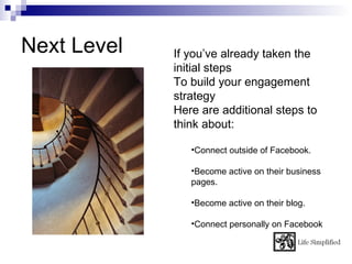 Next Level   If you’ve already taken the
             initial steps
             To build your engagement
             strategy
             Here are additional steps to
             think about:

                •Connect outside of Facebook.

                •Become active on their business
                pages.

                •Become active on their blog.

                •Connect personally on Facebook
 