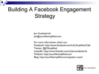 Building A Facebook Engagement
           Strategy

         Jen Vondenbrink
         jen@yourlifesimplified.com

         For more information check out:
         Facebook: http://www.facebook.com/Life.Simplified.Cafe
         Twitter: @JVSimplified
         LinkedIn: http://www.linkedin.com/in/jenvondenbrink
         Website: http://yourlifesimplified.com
         Blog: http://yourlifesimplified.com/speaker-coach
 