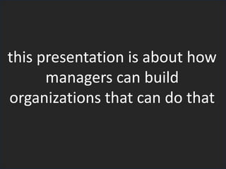 this presentation is about how
managers can build
organizations that can do that
 